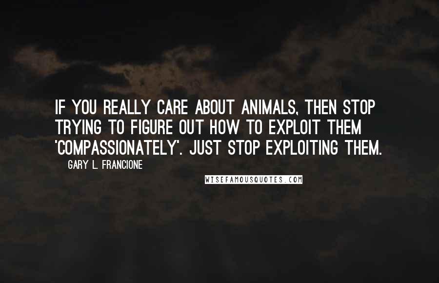 Gary L. Francione Quotes: If you really care about animals, then stop trying to figure out how to exploit them 'compassionately'. Just stop exploiting them.