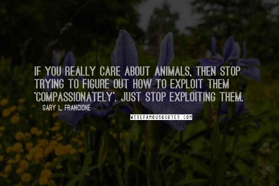 Gary L. Francione Quotes: If you really care about animals, then stop trying to figure out how to exploit them 'compassionately'. Just stop exploiting them.