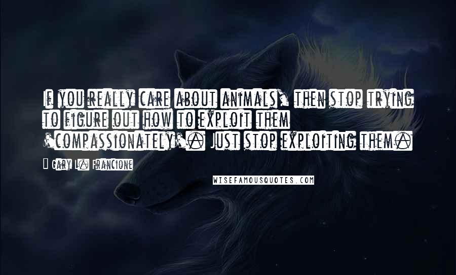 Gary L. Francione Quotes: If you really care about animals, then stop trying to figure out how to exploit them 'compassionately'. Just stop exploiting them.