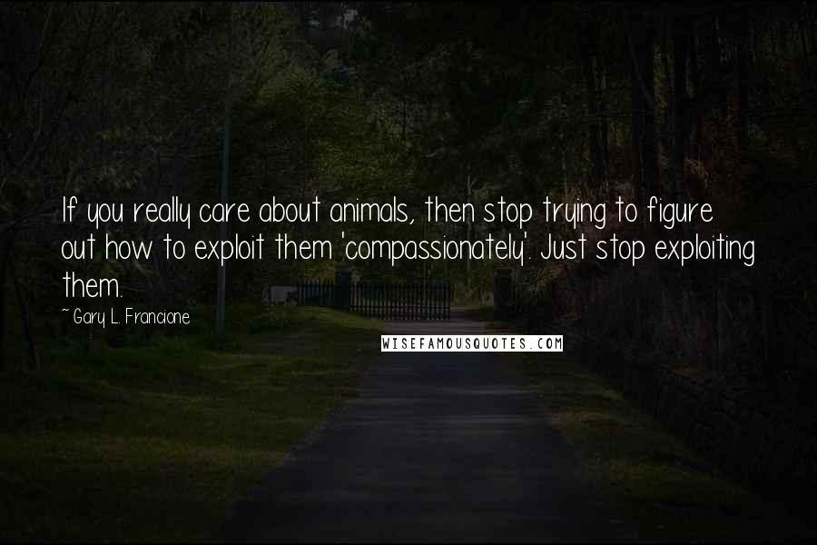 Gary L. Francione Quotes: If you really care about animals, then stop trying to figure out how to exploit them 'compassionately'. Just stop exploiting them.