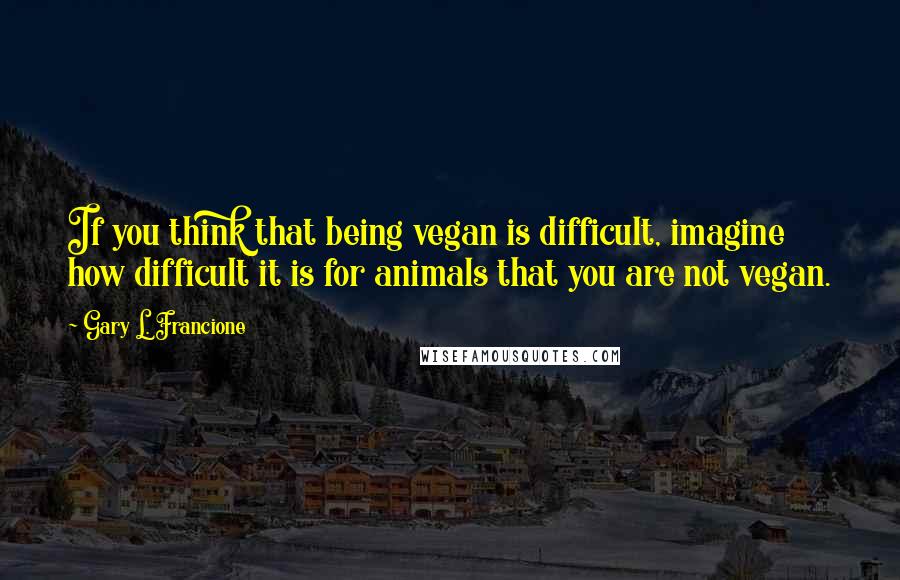 Gary L. Francione Quotes: If you think that being vegan is difficult, imagine how difficult it is for animals that you are not vegan.