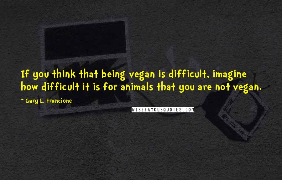 Gary L. Francione Quotes: If you think that being vegan is difficult, imagine how difficult it is for animals that you are not vegan.
