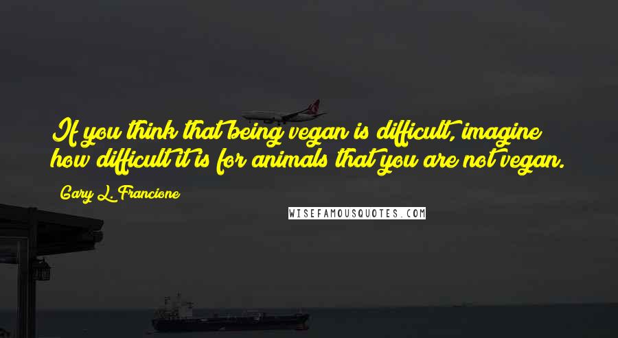 Gary L. Francione Quotes: If you think that being vegan is difficult, imagine how difficult it is for animals that you are not vegan.