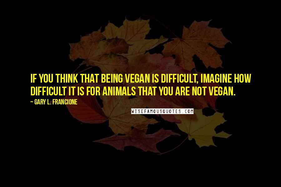 Gary L. Francione Quotes: If you think that being vegan is difficult, imagine how difficult it is for animals that you are not vegan.