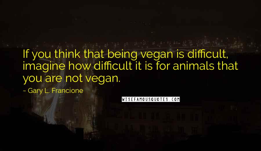 Gary L. Francione Quotes: If you think that being vegan is difficult, imagine how difficult it is for animals that you are not vegan.