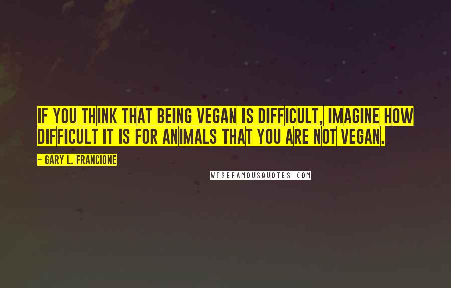 Gary L. Francione Quotes: If you think that being vegan is difficult, imagine how difficult it is for animals that you are not vegan.