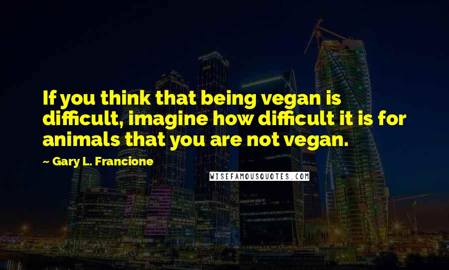 Gary L. Francione Quotes: If you think that being vegan is difficult, imagine how difficult it is for animals that you are not vegan.