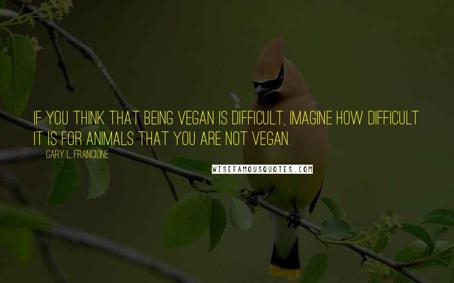 Gary L. Francione Quotes: If you think that being vegan is difficult, imagine how difficult it is for animals that you are not vegan.