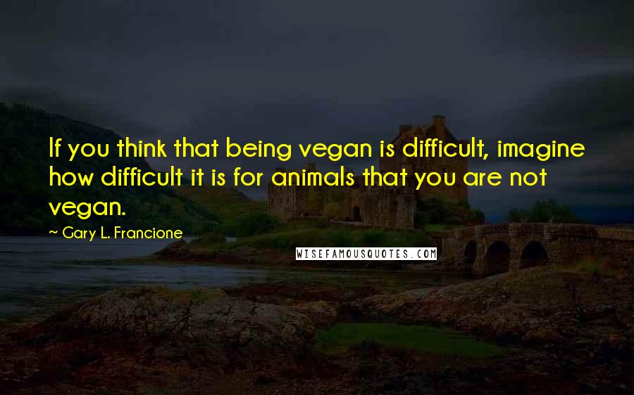 Gary L. Francione Quotes: If you think that being vegan is difficult, imagine how difficult it is for animals that you are not vegan.