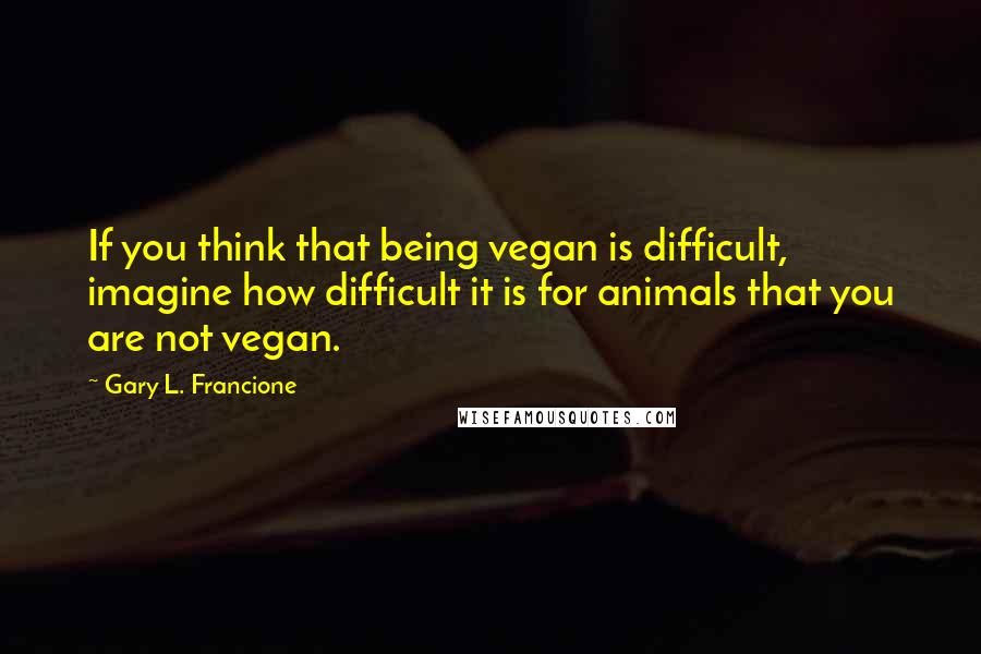 Gary L. Francione Quotes: If you think that being vegan is difficult, imagine how difficult it is for animals that you are not vegan.