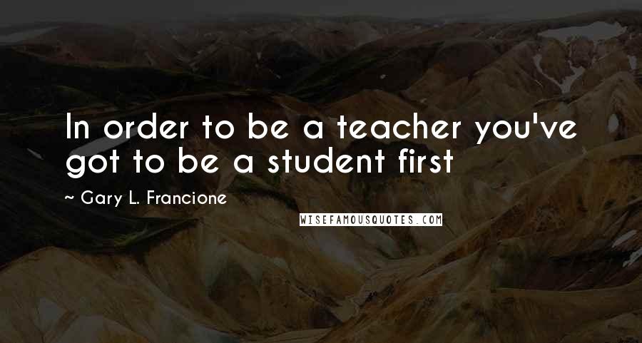 Gary L. Francione Quotes: In order to be a teacher you've got to be a student first