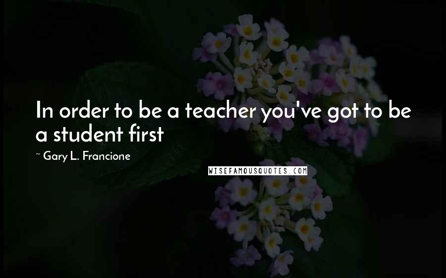 Gary L. Francione Quotes: In order to be a teacher you've got to be a student first