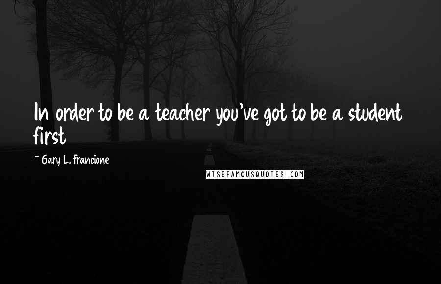 Gary L. Francione Quotes: In order to be a teacher you've got to be a student first