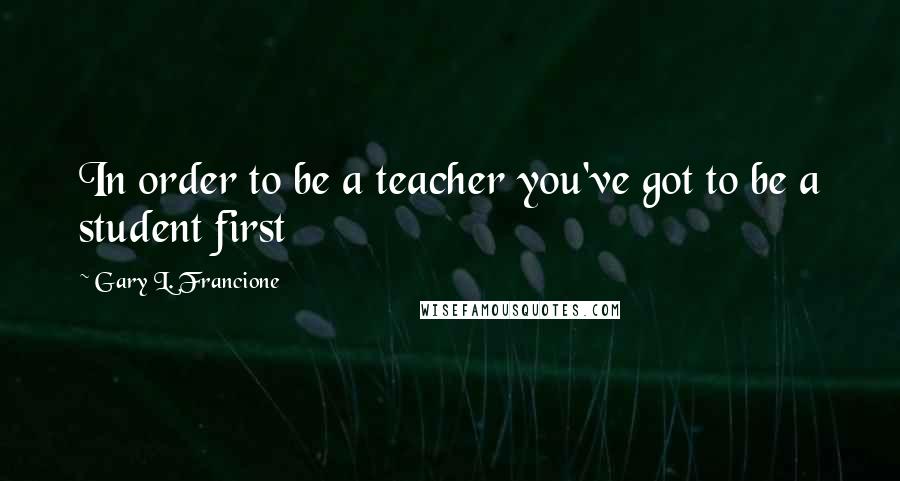 Gary L. Francione Quotes: In order to be a teacher you've got to be a student first