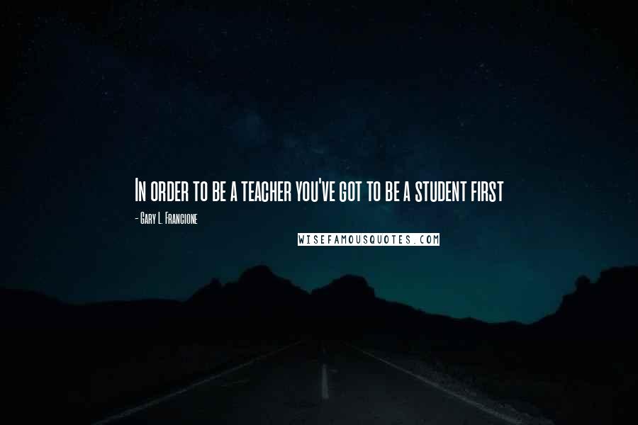 Gary L. Francione Quotes: In order to be a teacher you've got to be a student first