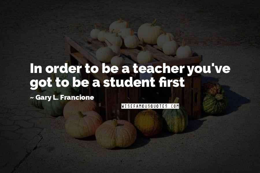 Gary L. Francione Quotes: In order to be a teacher you've got to be a student first