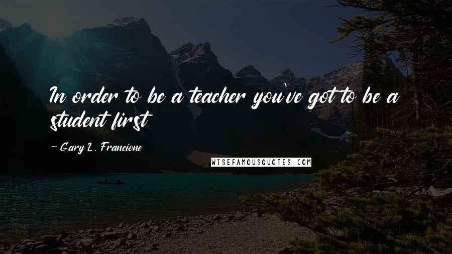 Gary L. Francione Quotes: In order to be a teacher you've got to be a student first