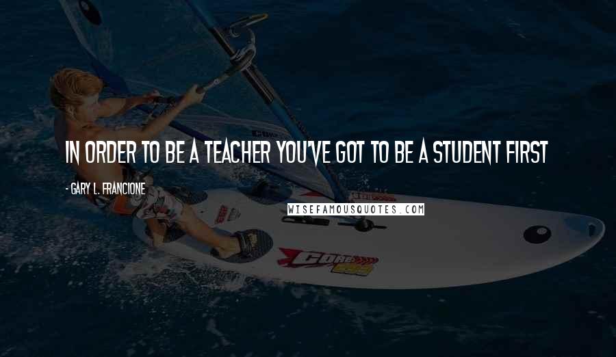 Gary L. Francione Quotes: In order to be a teacher you've got to be a student first