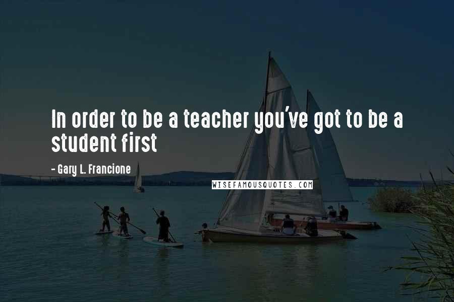 Gary L. Francione Quotes: In order to be a teacher you've got to be a student first