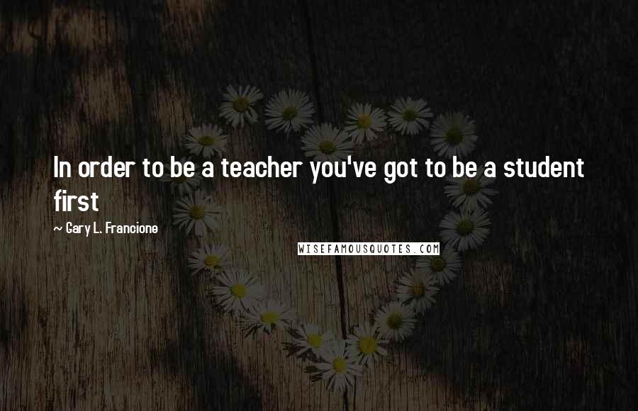 Gary L. Francione Quotes: In order to be a teacher you've got to be a student first