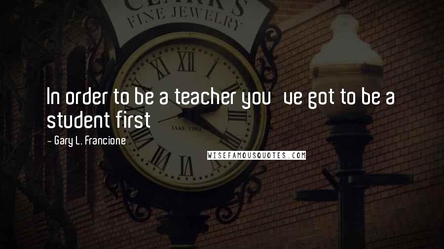 Gary L. Francione Quotes: In order to be a teacher you've got to be a student first