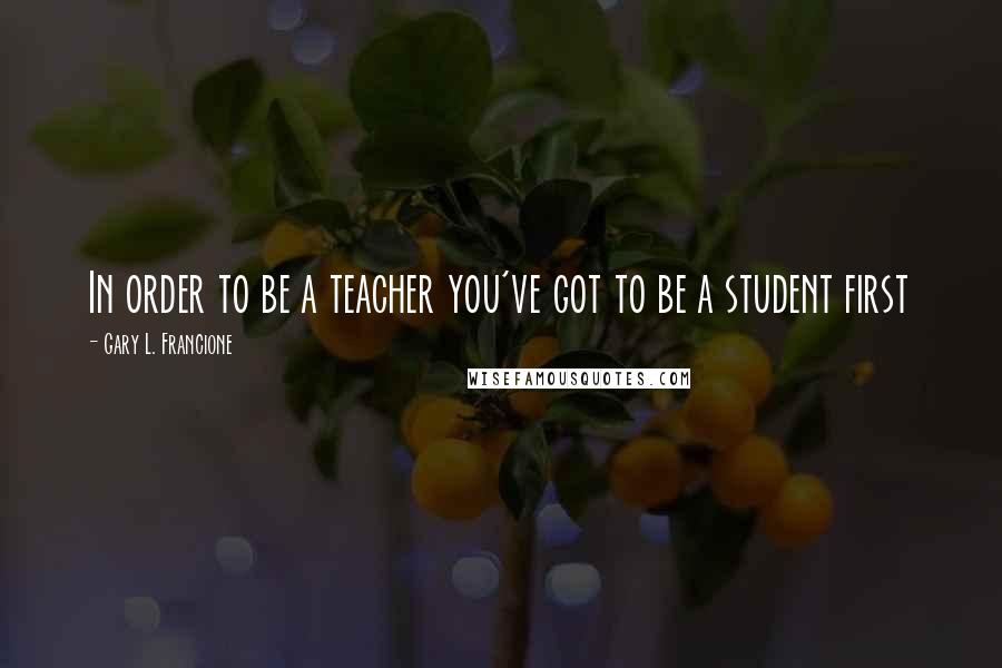 Gary L. Francione Quotes: In order to be a teacher you've got to be a student first
