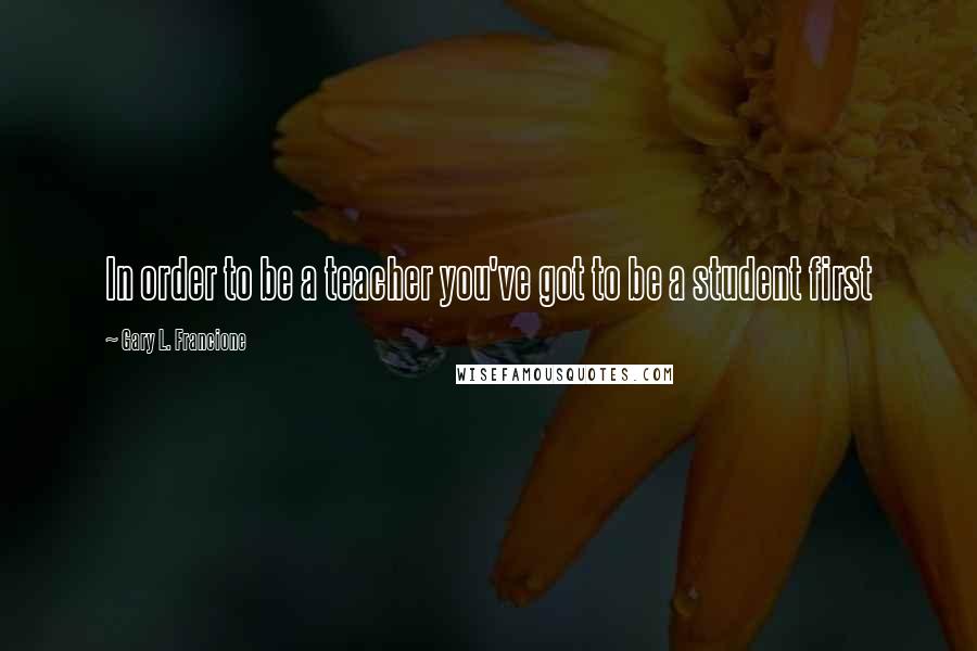 Gary L. Francione Quotes: In order to be a teacher you've got to be a student first