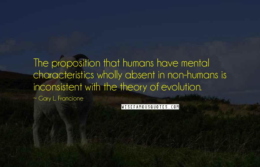 Gary L. Francione Quotes: The proposition that humans have mental characteristics wholly absent in non-humans is inconsistent with the theory of evolution.