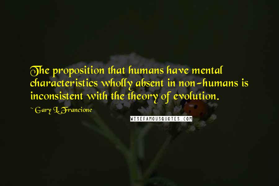 Gary L. Francione Quotes: The proposition that humans have mental characteristics wholly absent in non-humans is inconsistent with the theory of evolution.