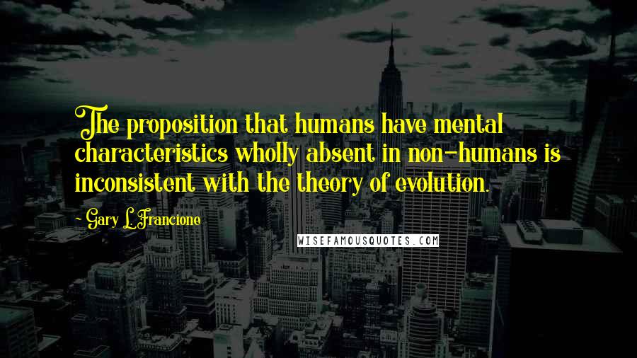 Gary L. Francione Quotes: The proposition that humans have mental characteristics wholly absent in non-humans is inconsistent with the theory of evolution.