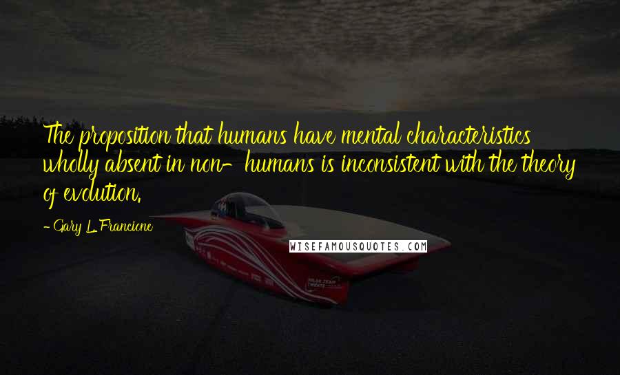 Gary L. Francione Quotes: The proposition that humans have mental characteristics wholly absent in non-humans is inconsistent with the theory of evolution.