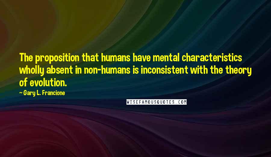 Gary L. Francione Quotes: The proposition that humans have mental characteristics wholly absent in non-humans is inconsistent with the theory of evolution.