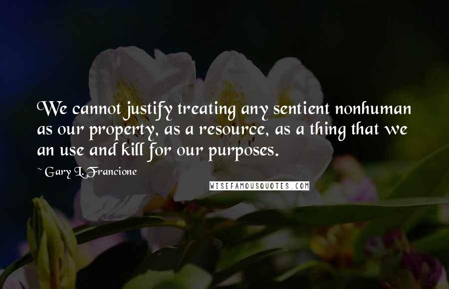 Gary L. Francione Quotes: We cannot justify treating any sentient nonhuman as our property, as a resource, as a thing that we an use and kill for our purposes.