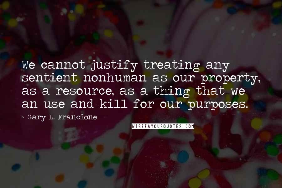 Gary L. Francione Quotes: We cannot justify treating any sentient nonhuman as our property, as a resource, as a thing that we an use and kill for our purposes.