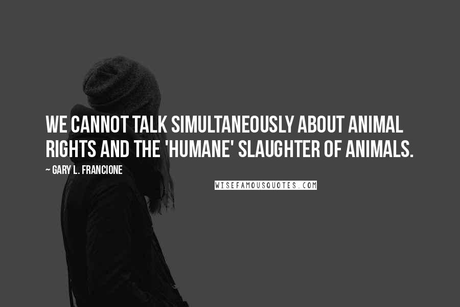 Gary L. Francione Quotes: We cannot talk simultaneously about animal rights and the 'humane' slaughter of animals.