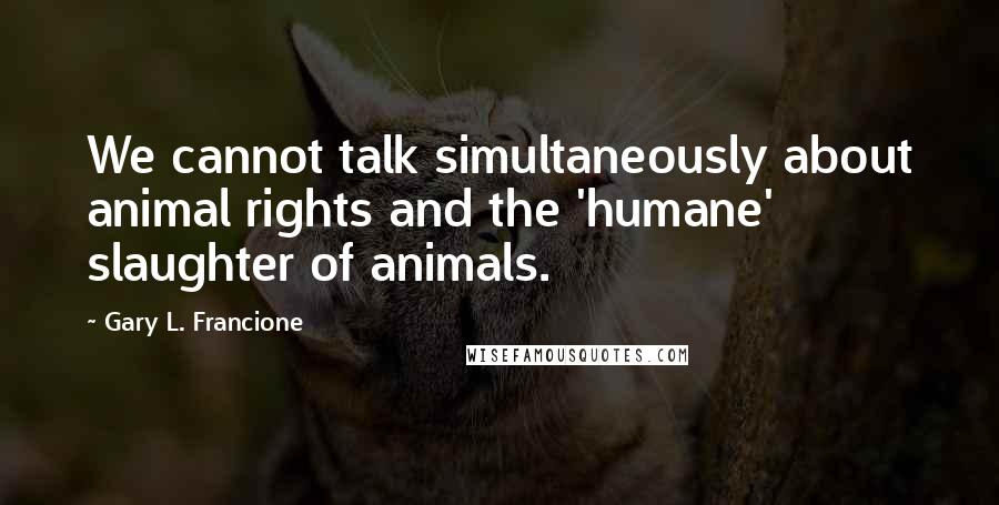 Gary L. Francione Quotes: We cannot talk simultaneously about animal rights and the 'humane' slaughter of animals.