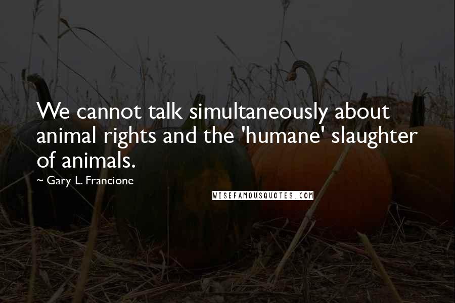 Gary L. Francione Quotes: We cannot talk simultaneously about animal rights and the 'humane' slaughter of animals.