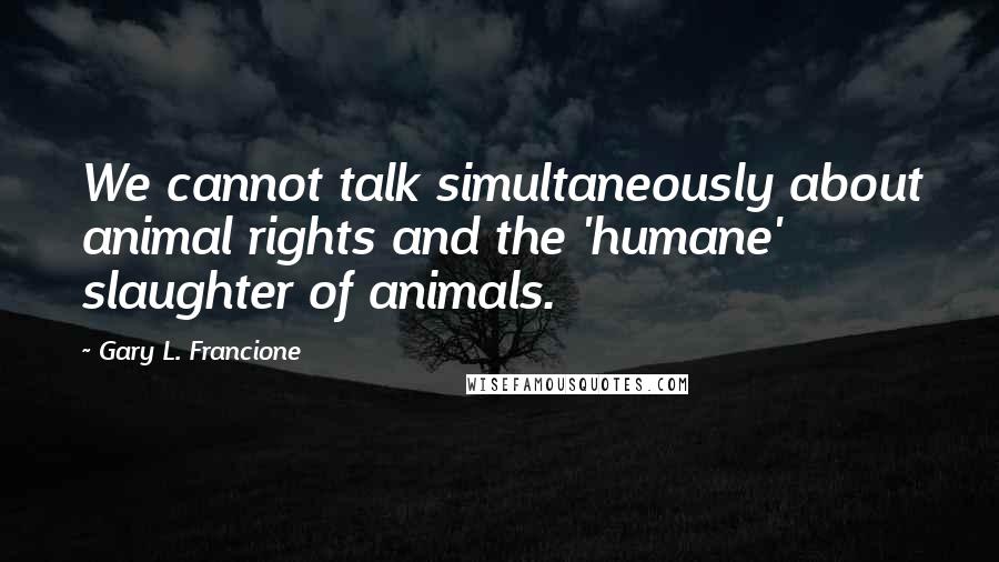 Gary L. Francione Quotes: We cannot talk simultaneously about animal rights and the 'humane' slaughter of animals.