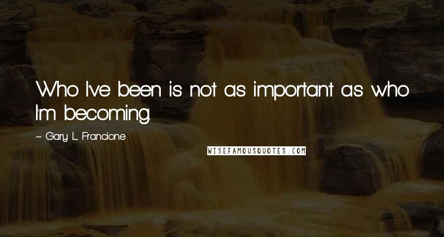 Gary L. Francione Quotes: Who I've been is not as important as who I'm becoming.