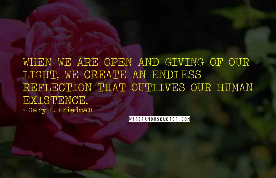Gary L. Friedman Quotes: WHEN WE ARE OPEN AND GIVING OF OUR LIGHT, WE CREATE AN ENDLESS REFLECTION THAT OUTLIVES OUR HUMAN EXISTENCE.