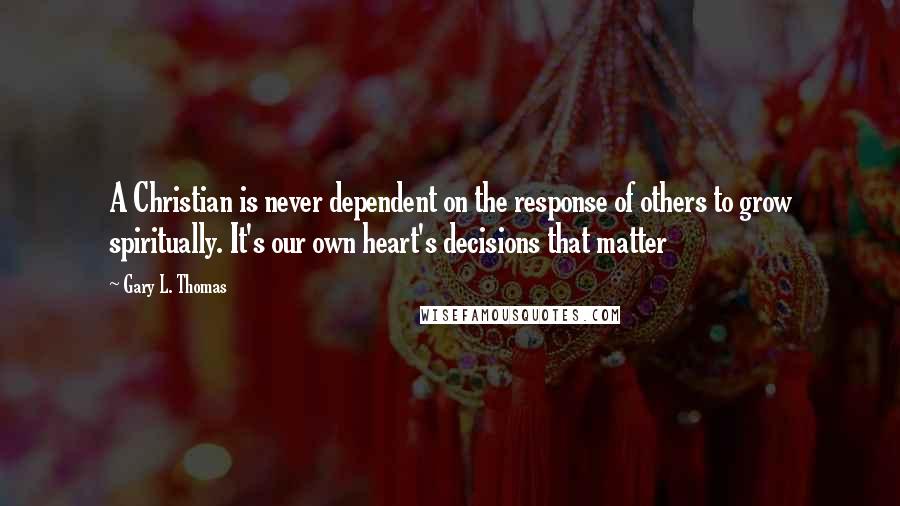 Gary L. Thomas Quotes: A Christian is never dependent on the response of others to grow spiritually. It's our own heart's decisions that matter