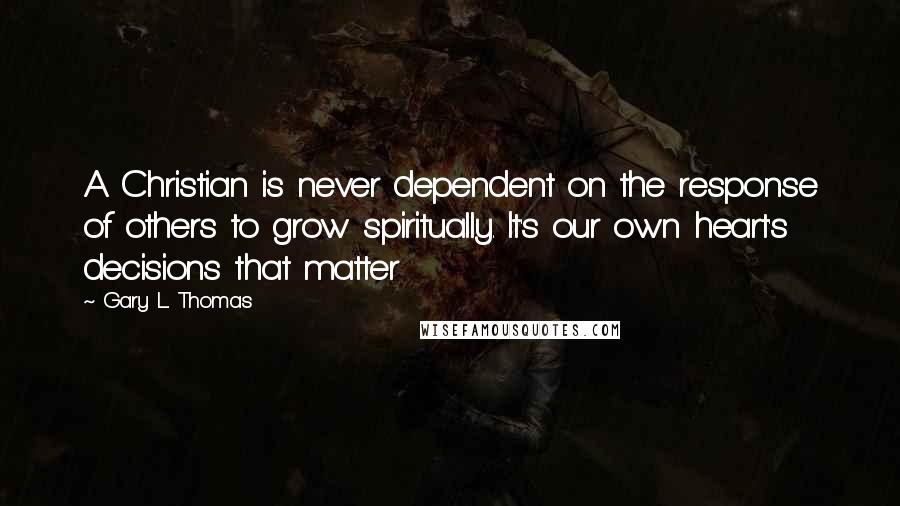 Gary L. Thomas Quotes: A Christian is never dependent on the response of others to grow spiritually. It's our own heart's decisions that matter