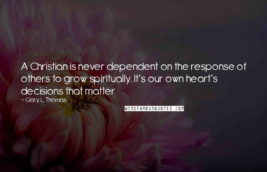 Gary L. Thomas Quotes: A Christian is never dependent on the response of others to grow spiritually. It's our own heart's decisions that matter