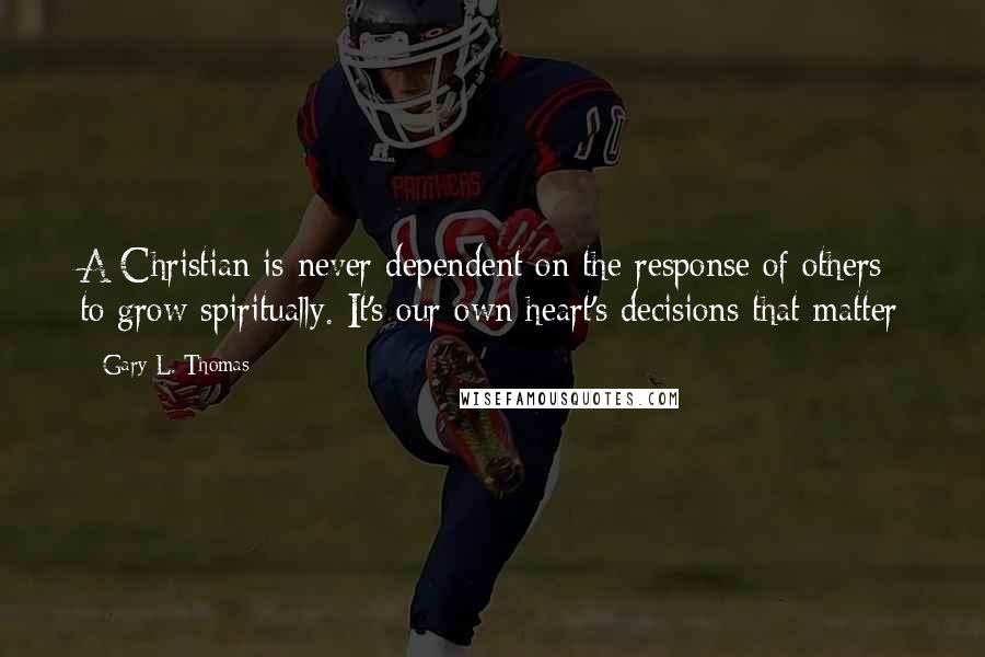 Gary L. Thomas Quotes: A Christian is never dependent on the response of others to grow spiritually. It's our own heart's decisions that matter