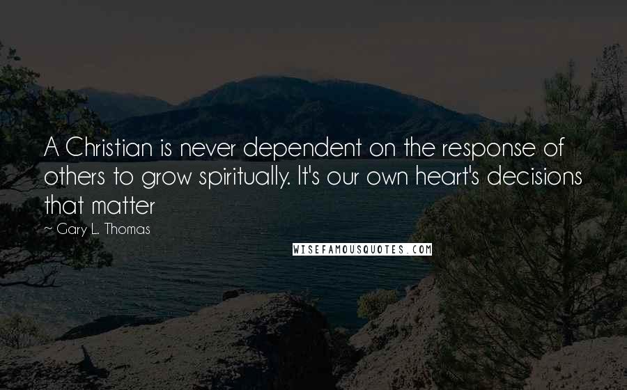 Gary L. Thomas Quotes: A Christian is never dependent on the response of others to grow spiritually. It's our own heart's decisions that matter