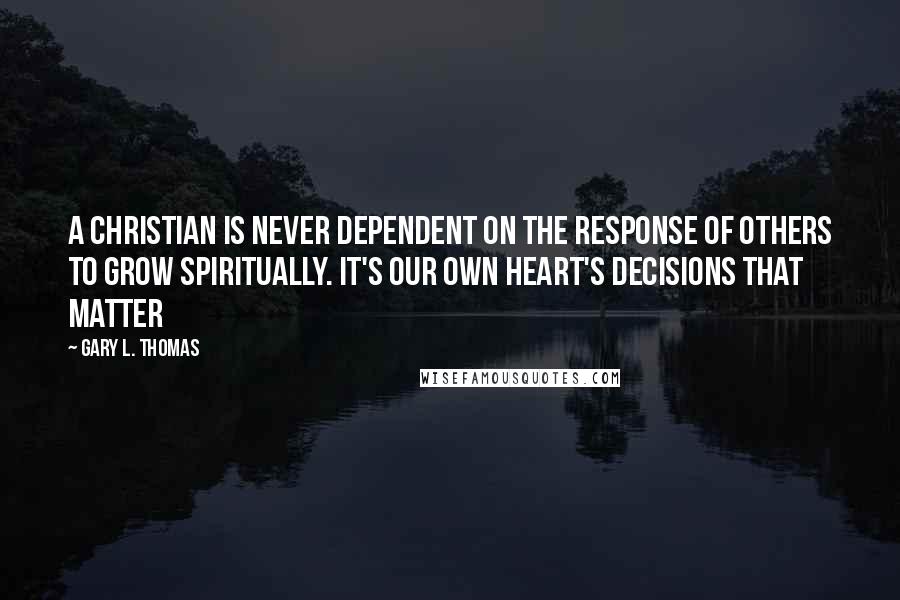 Gary L. Thomas Quotes: A Christian is never dependent on the response of others to grow spiritually. It's our own heart's decisions that matter
