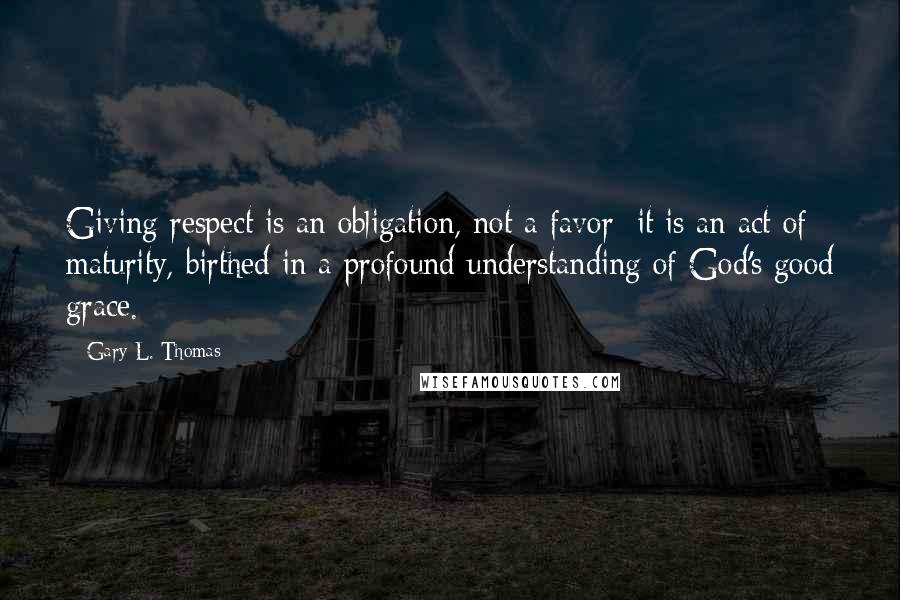 Gary L. Thomas Quotes: Giving respect is an obligation, not a favor; it is an act of maturity, birthed in a profound understanding of God's good grace.