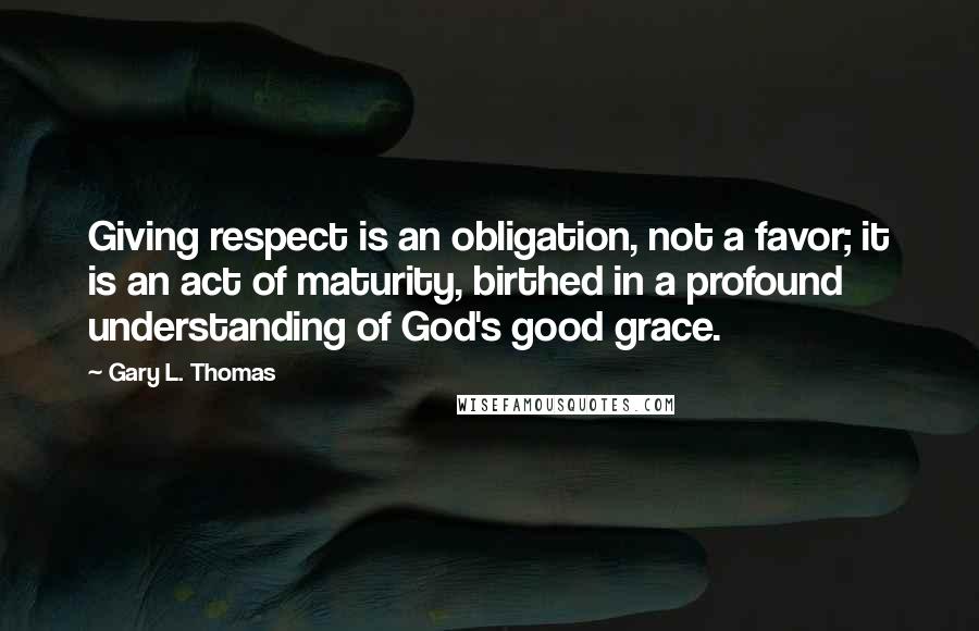 Gary L. Thomas Quotes: Giving respect is an obligation, not a favor; it is an act of maturity, birthed in a profound understanding of God's good grace.