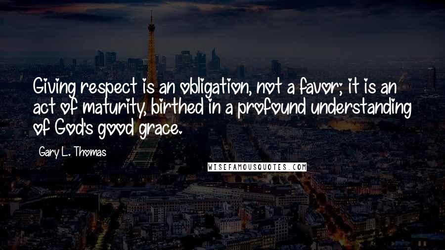 Gary L. Thomas Quotes: Giving respect is an obligation, not a favor; it is an act of maturity, birthed in a profound understanding of God's good grace.