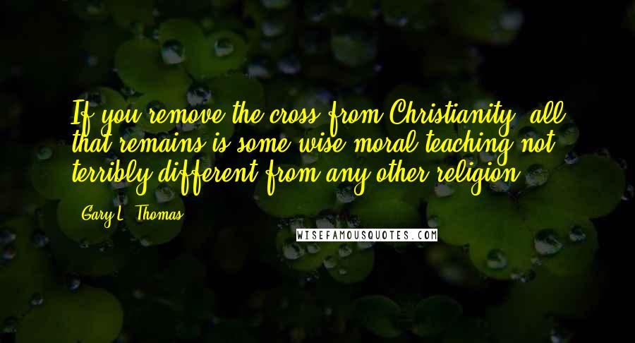 Gary L. Thomas Quotes: If you remove the cross from Christianity, all that remains is some wise moral teaching not terribly different from any other religion.